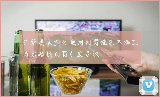 巴萨更衣室对裁判判罚强烈不满亚马尔越位判罚引发争议