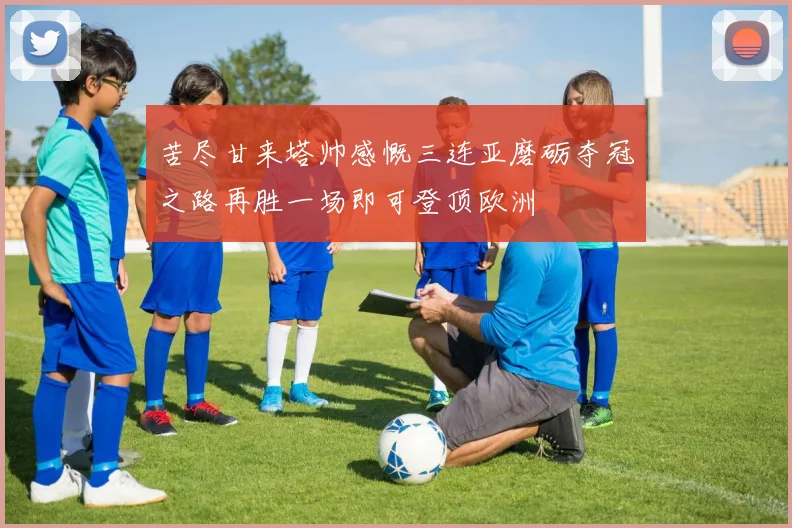 苦尽甘来塔帅感慨三连亚磨砺夺冠之路再胜一场即可登顶欧洲