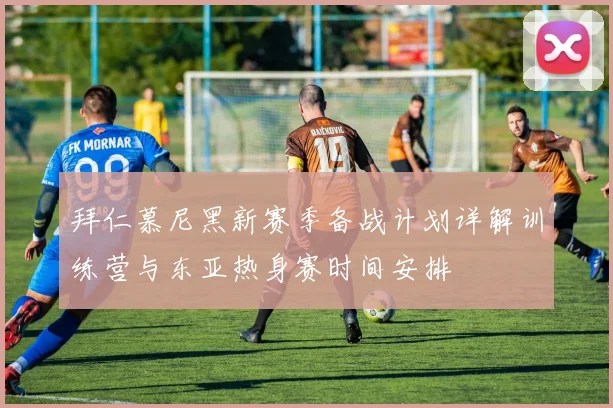 拜仁慕尼黑新赛季备战计划详解训练营与东亚热身赛时间安排