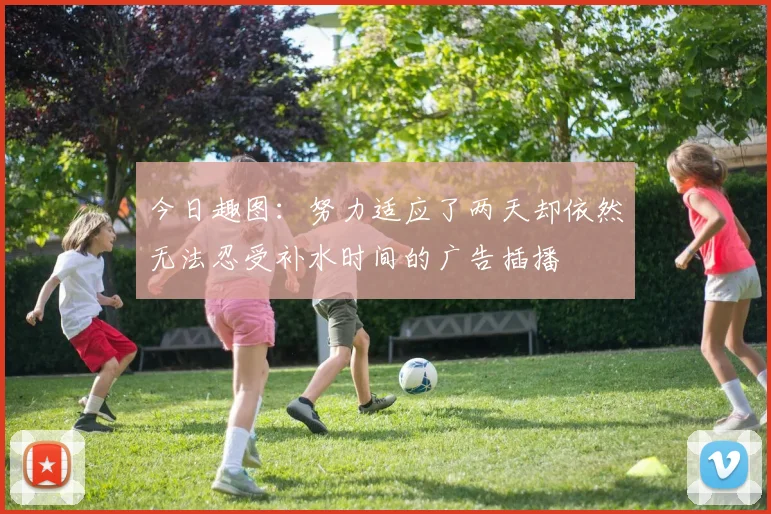 今日趣图：努力适应了两天却依然无法忍受补水时间的广告插播