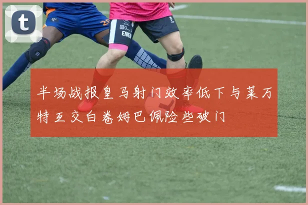 半场战报皇马射门效率低下与莱万特互交白卷姆巴佩险些破门