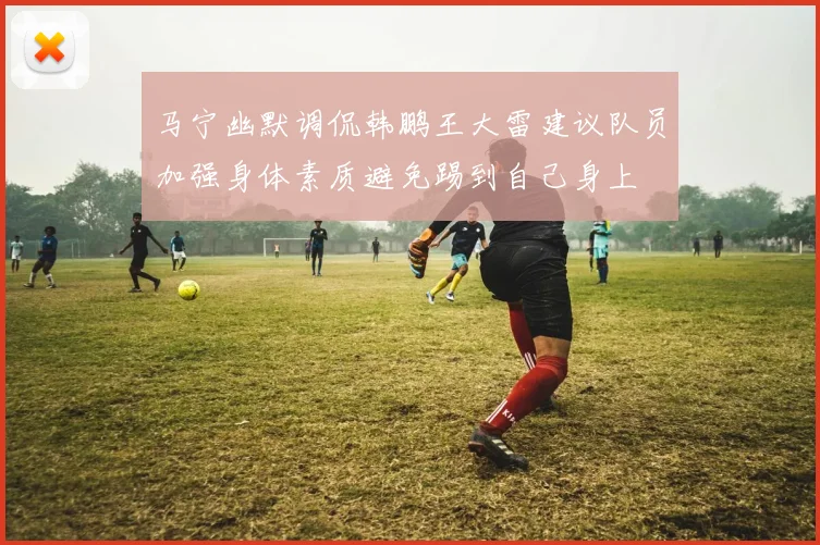 马宁幽默调侃韩鹏王大雷建议队员加强身体素质避免踢到自己身上