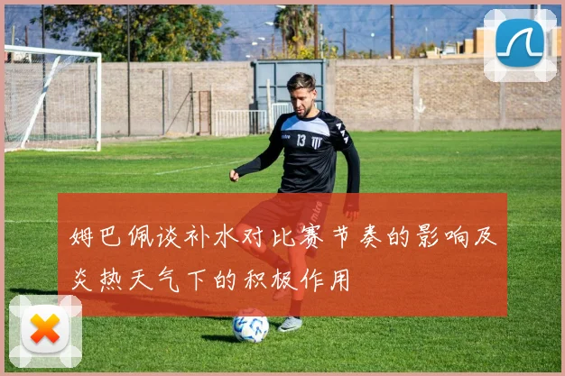姆巴佩谈补水对比赛节奏的影响及炎热天气下的积极作用