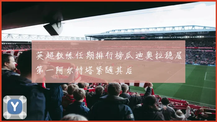 英超教练任期排行榜瓜迪奥拉稳居第一阿尔特塔紧随其后