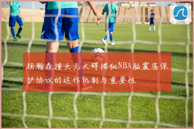 杨瀚森撞头无大碍揭秘NBA脑震荡保护协议的运作机制与重要性