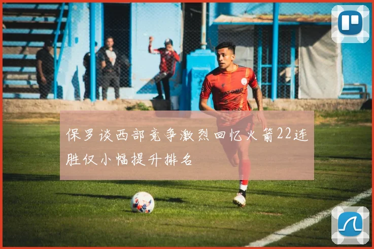 保罗谈西部竞争激烈回忆火箭22连胜仅小幅提升排名
