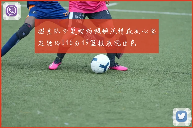掘金队今夏续约佩顿沃特森决心坚定场均146分49篮板表现出色