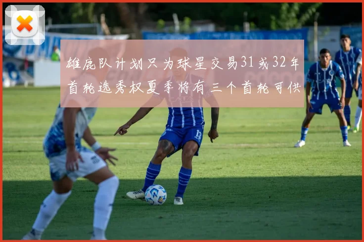雄鹿队计划只为球星交易31或32年首轮选秀权夏季将有三个首轮可供交易