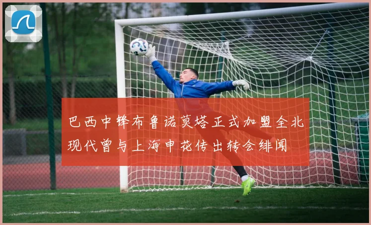 巴西中锋布鲁诺莫塔正式加盟全北现代曾与上海申花传出转会绯闻