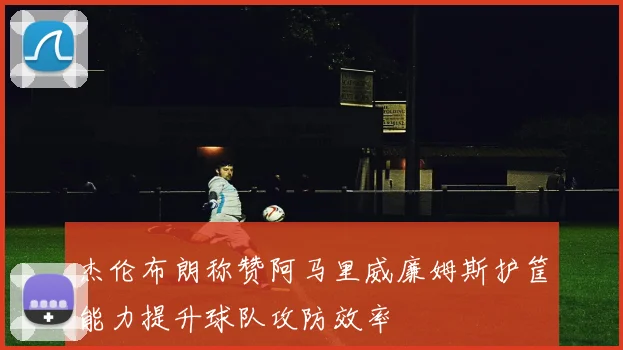 杰伦布朗称赞阿马里威廉姆斯护筐能力提升球队攻防效率