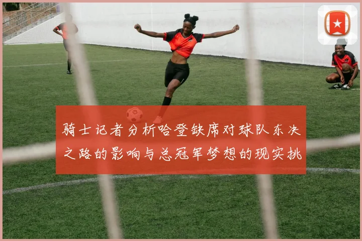 骑士记者分析哈登缺席对球队东决之路的影响与总冠军梦想的现实挑战