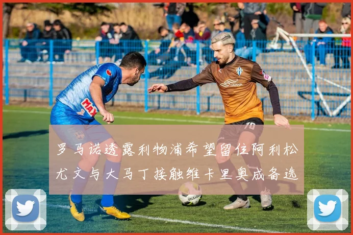 罗马诺透露利物浦希望留住阿利松尤文与大马丁接触维卡里奥成备选