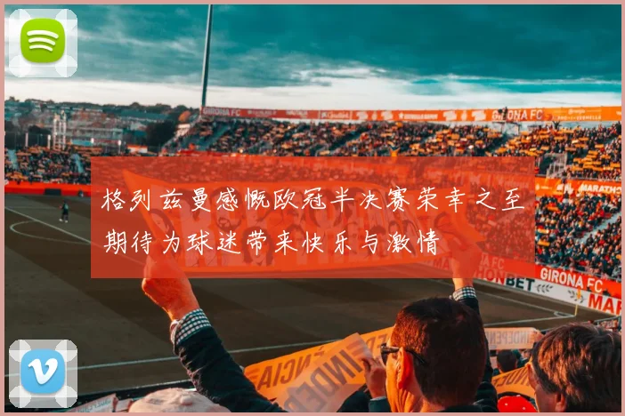 格列兹曼感慨欧冠半决赛荣幸之至期待为球迷带来快乐与激情