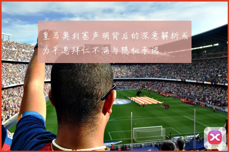 皇马奥利塞声明背后的深意解析或为平息拜仁不满与隐秘承诺