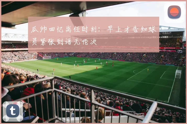 瓜帅回忆离任时刻：早上才告知球员紧张到语无伦次
