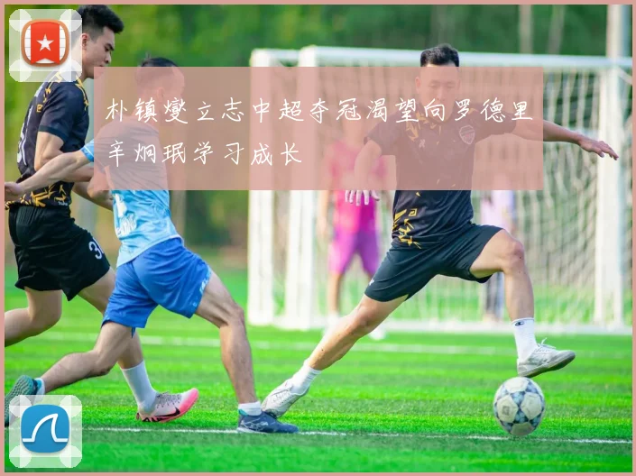 朴镇燮立志中超夺冠渴望向罗德里辛炯珉学习成长