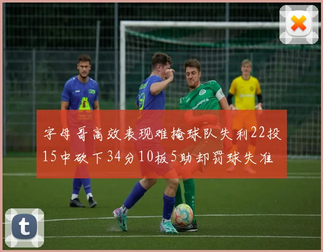 字母哥高效表现难掩球队失利22投15中砍下34分10板5助却罚球失准