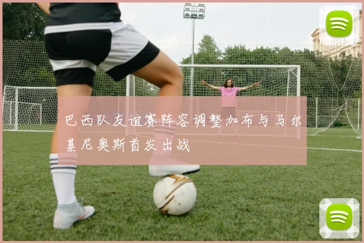 巴西队友谊赛阵容调整加布与马尔基尼奥斯首发出战