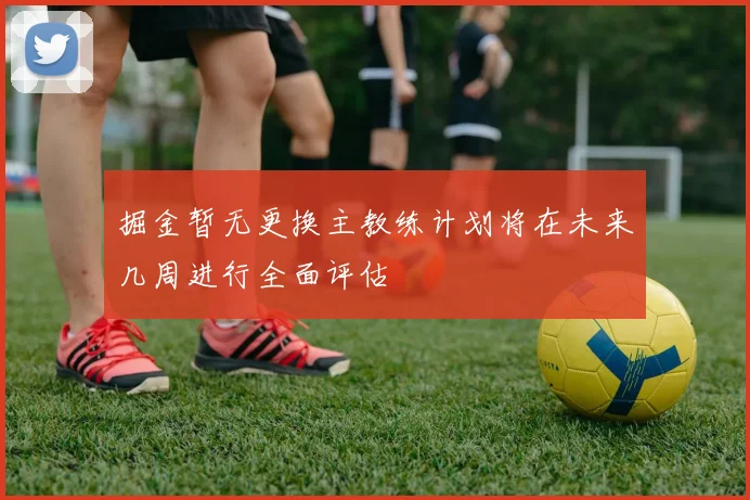 掘金暂无更换主教练计划将在未来几周进行全面评估