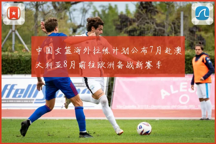 中国女篮海外拉练计划公布7月赴澳大利亚8月前往欧洲备战新赛季