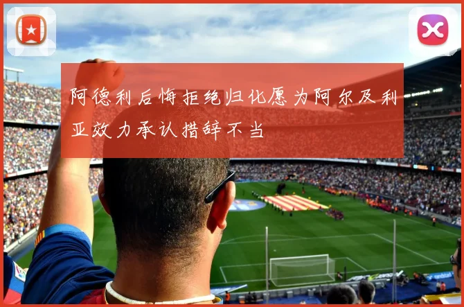 阿德利后悔拒绝归化愿为阿尔及利亚效力承认措辞不当
