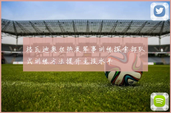格瓦迪奥尔热衷军事训练探索部队式训练方法提升竞技水平