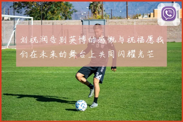 刘祝润告别英博的感慨与祝福愿我们在未来的舞台上共同闪耀光芒