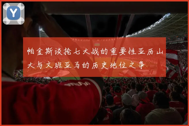帕金斯谈抢七大战的重要性亚历山大与文班亚马的历史地位之争