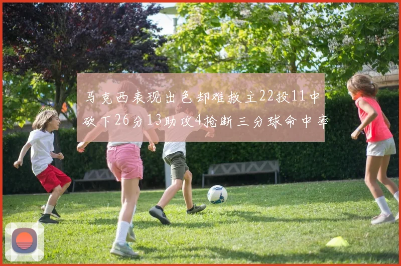马克西表现出色却难救主22投11中砍下26分13助攻4抢断三分球命中率低迷