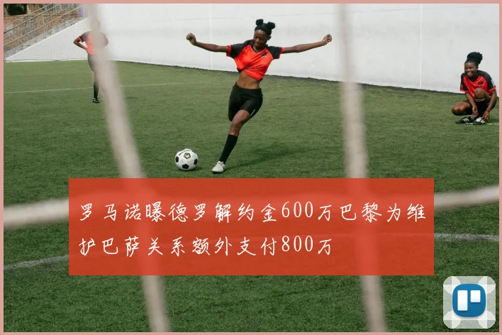 罗马诺曝德罗解约金600万巴黎为维护巴萨关系额外支付800万